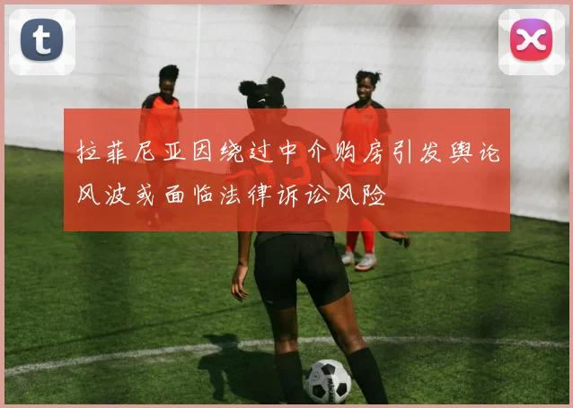 拉菲尼亚因绕过中介购房引发舆论风波或面临法律诉讼风险