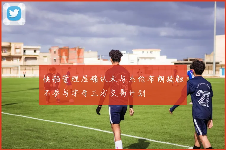 快船管理层确认未与杰伦布朗接触不参与字母三方交易计划
