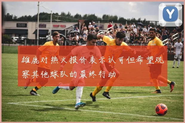雄鹿对热火报价表示认可但希望观察其他球队的最终行动