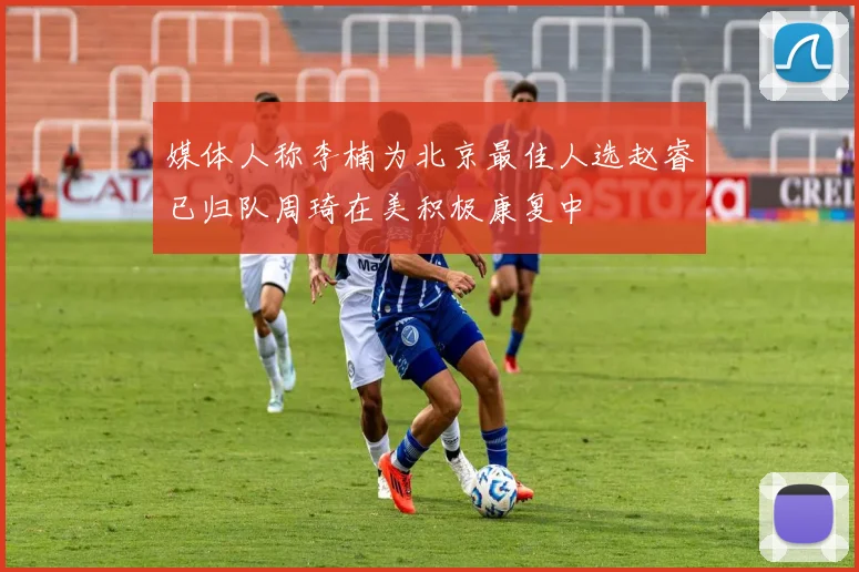 媒体人称李楠为北京最佳人选赵睿已归队周琦在美积极康复中