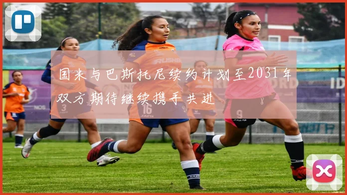国米与巴斯托尼续约计划至2031年双方期待继续携手共进