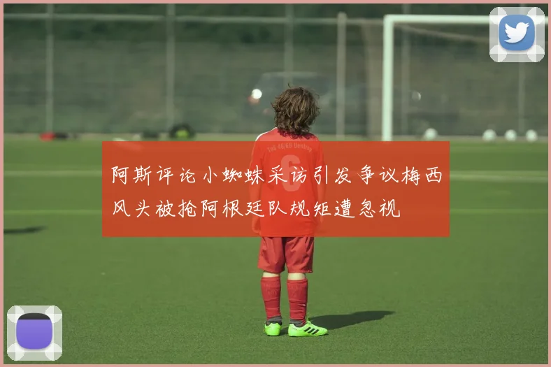 阿斯评论小蜘蛛采访引发争议梅西风头被抢阿根廷队规矩遭忽视