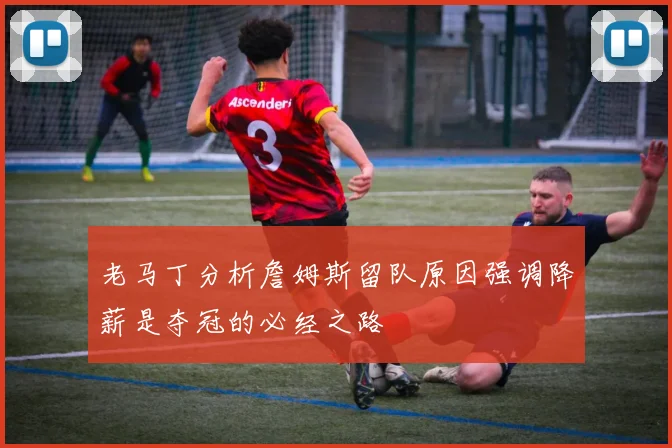 老马丁分析詹姆斯留队原因强调降薪是夺冠的必经之路