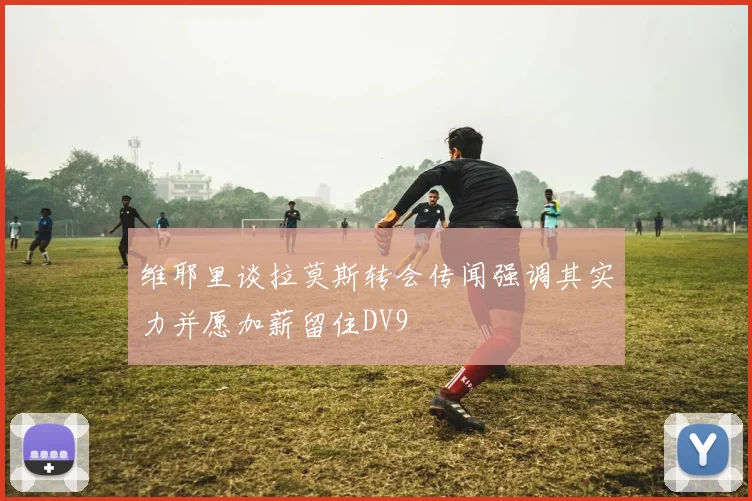 维耶里谈拉莫斯转会传闻强调其实力并愿加薪留住DV9
