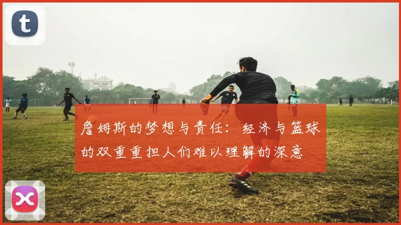 詹姆斯的梦想与责任：经济与篮球的双重重担人们难以理解的深意