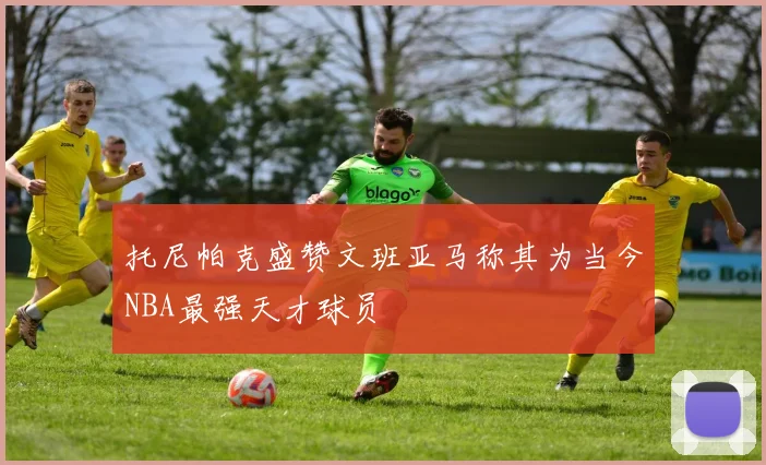 托尼帕克盛赞文班亚马称其为当今NBA最强天才球员