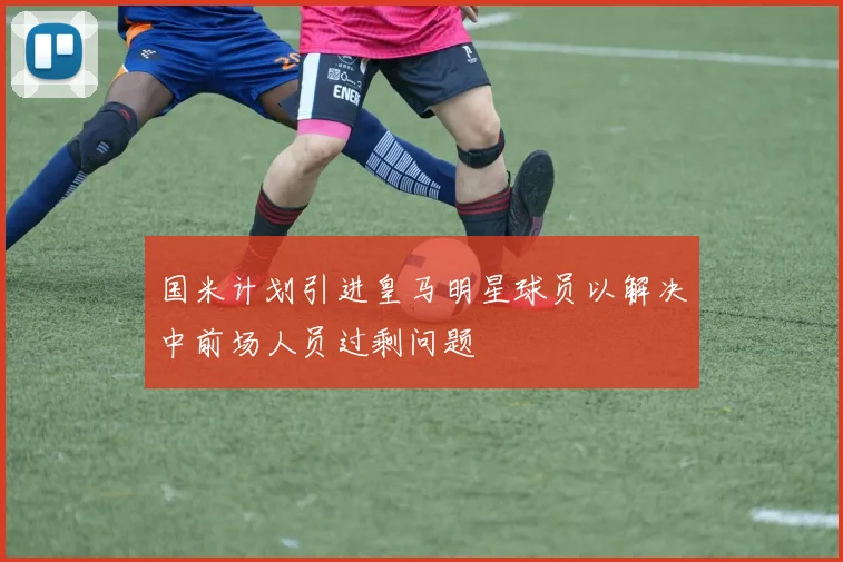 国米计划引进皇马明星球员以解决中前场人员过剩问题