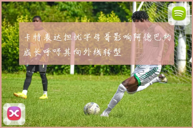 卡特表达担忧字母哥影响阿德巴约成长呼吁其向外线转型